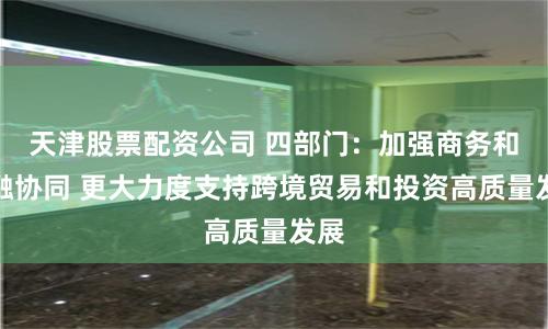 天津股票配资公司 四部门：加强商务和金融协同 更大力度支持跨境贸易和投资高质量发展