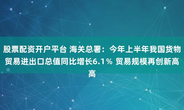 股票配资开户平台 海关总署：今年上半年我国货物贸易进出口总值同比增长6.1％ 贸易规模再创新高