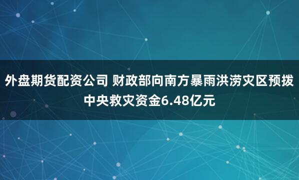 外盘期货配资公司 财政部向南方暴雨洪涝灾区预拨中央救灾资金6.48亿元