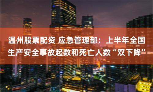 温州股票配资 应急管理部：上半年全国生产安全事故起数和死亡人数“双下降”