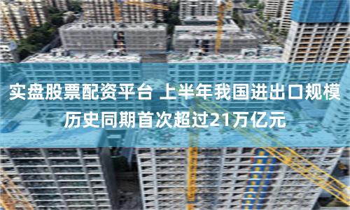实盘股票配资平台 上半年我国进出口规模历史同期首次超过21万亿元
