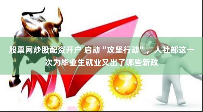 股票网炒股配资开户 启动“攻坚行动”，人社部这一次为毕业生就业又出了哪些新政