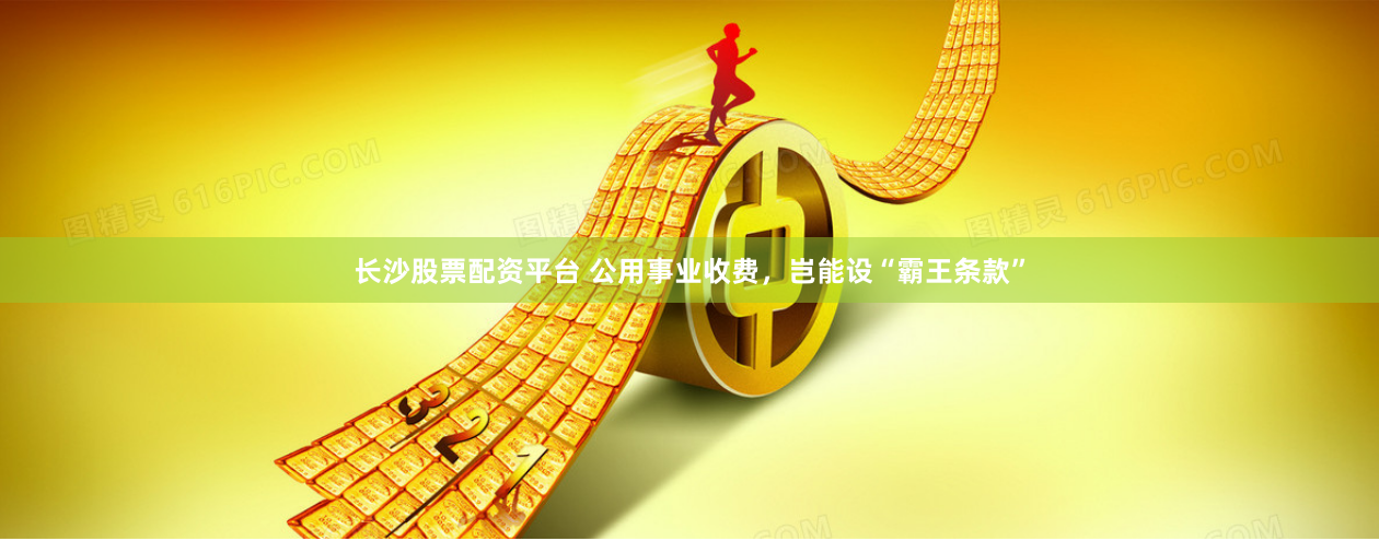 长沙股票配资平台 公用事业收费，岂能设“霸王条款”