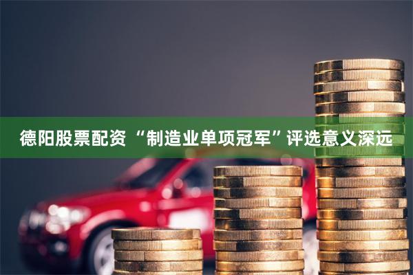 德阳股票配资 “制造业单项冠军”评选意义深远