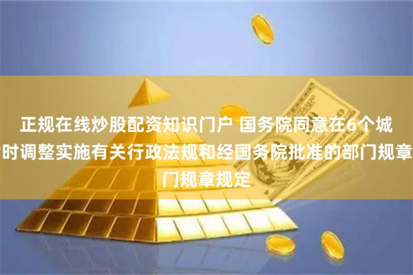 正规在线炒股配资知识门户 国务院同意在6个城市暂时调整实施有关行政法规和经国务院批准的部门规章规定