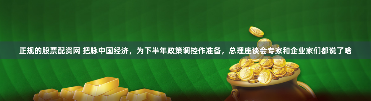 正规的股票配资网 把脉中国经济，为下半年政策调控作准备，总理座谈会专家和企业家们都说了啥