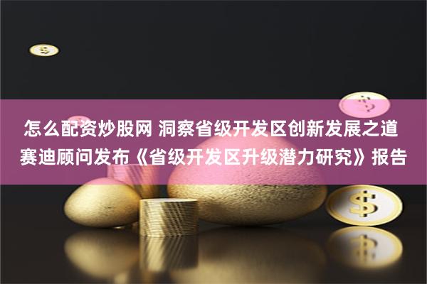 怎么配资炒股网 洞察省级开发区创新发展之道 赛迪顾问发布《省级开发区升级潜力研究》报告