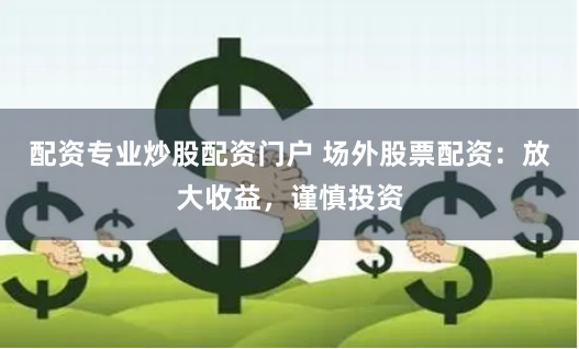 配资专业炒股配资门户 场外股票配资：放大收益，谨慎投资