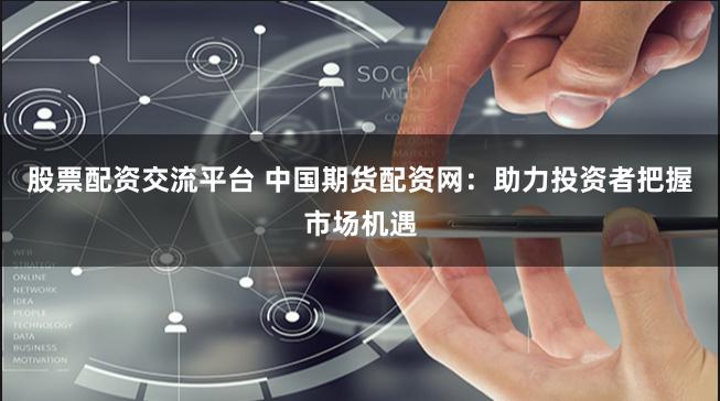 股票配资交流平台 中国期货配资网：助力投资者把握市场机遇