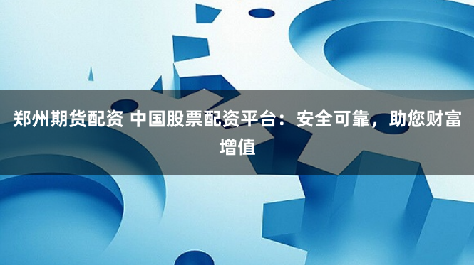 郑州期货配资 中国股票配资平台：安全可靠，助您财富增值