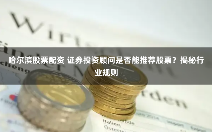 哈尔滨股票配资 证券投资顾问是否能推荐股票？揭秘行业规则