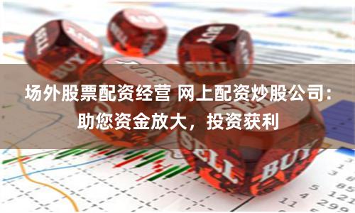 场外股票配资经营 网上配资炒股公司：助您资金放大，投资获利