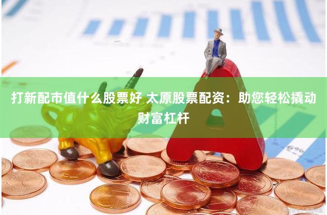 打新配市值什么股票好 太原股票配资：助您轻松撬动财富杠杆