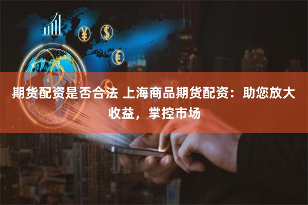 期货配资是否合法 上海商品期货配资：助您放大收益，掌控市场
