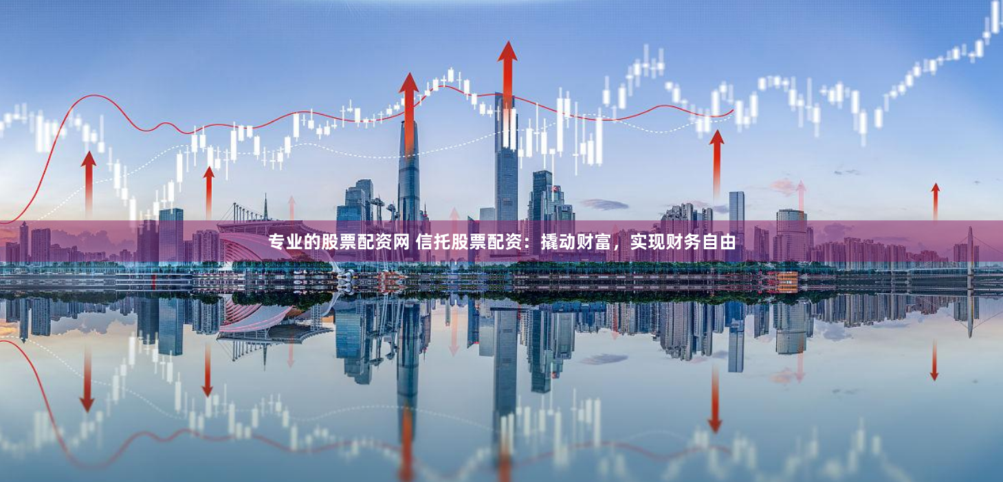 专业的股票配资网 信托股票配资：撬动财富，实现财务自由