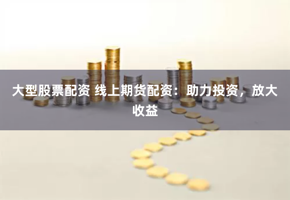 大型股票配资 线上期货配资：助力投资，放大收益