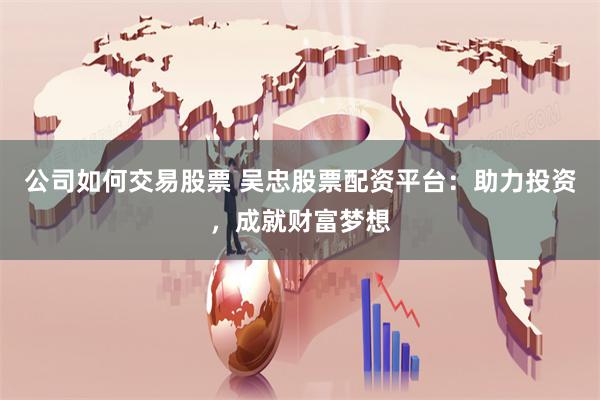 公司如何交易股票 吴忠股票配资平台：助力投资，成就财富梦想