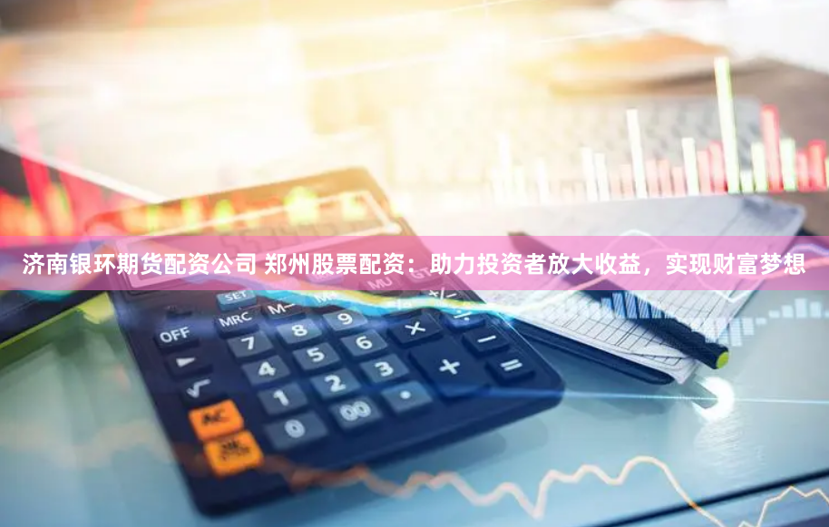 济南银环期货配资公司 郑州股票配资：助力投资者放大收益，实现财富梦想