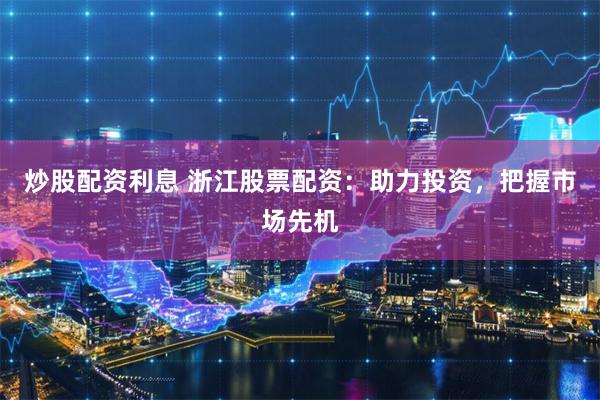 炒股配资利息 浙江股票配资：助力投资，把握市场先机