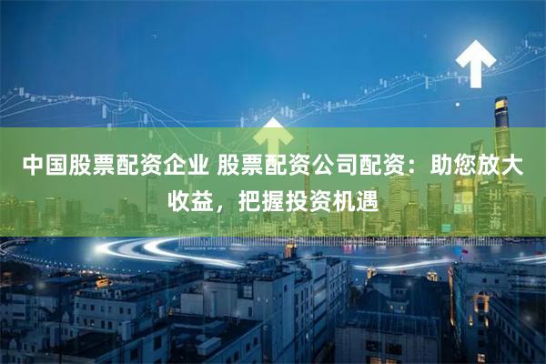 中国股票配资企业 股票配资公司配资：助您放大收益，把握投资机遇