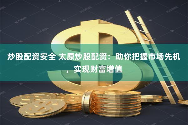 炒股配资安全 太原炒股配资：助你把握市场先机，实现财富增值