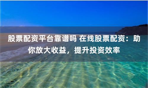 股票配资平台靠谱吗 在线股票配资：助你放大收益，提升投资效率