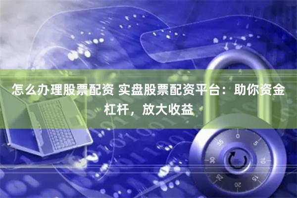 怎么办理股票配资 实盘股票配资平台：助你资金杠杆，放大收益