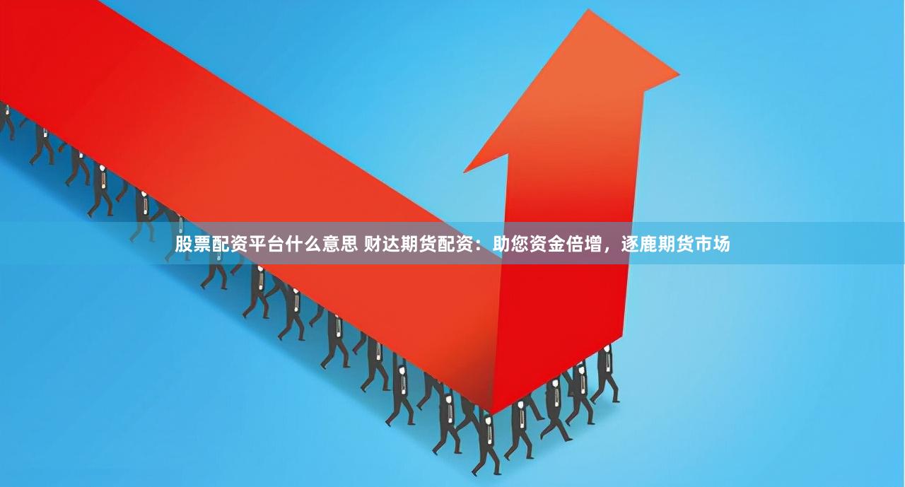 股票配资平台什么意思 财达期货配资：助您资金倍增，逐鹿期货市场