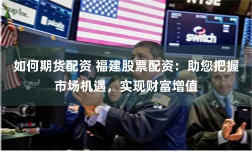 如何期货配资 福建股票配资：助您把握市场机遇，实现财富增值