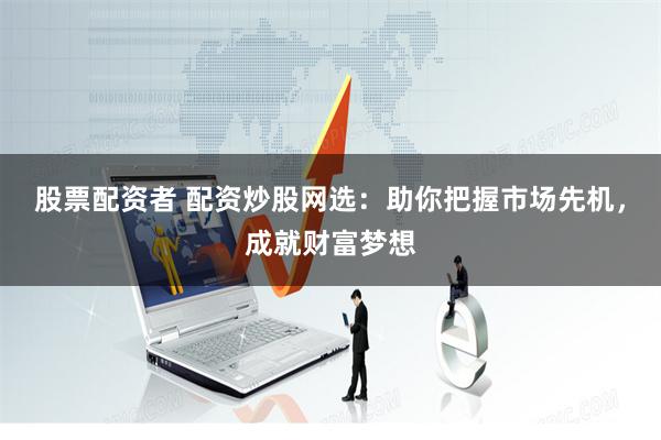 股票配资者 配资炒股网选：助你把握市场先机，成就财富梦想