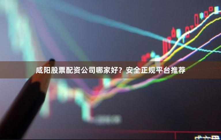 咸阳股票配资公司哪家好？安全正规平台推荐